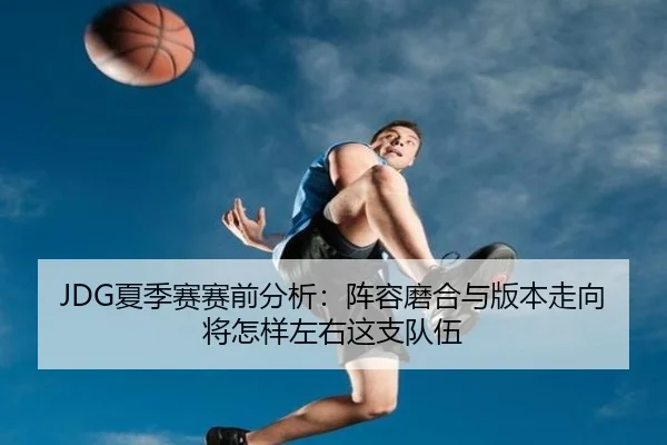 JDG夏季赛赛前分析：阵容磨合与版本走向将怎样左右这支队伍