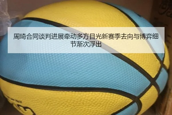 周琦合同谈判进展牵动多方目光新赛季去向与博弈细节渐次浮出