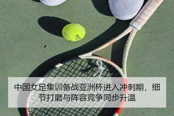 中国女足集训备战亚洲杯进入冲刺期，细节打磨与阵容竞争同步升温 - milem6